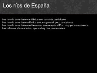 Los ríos de la vertiente cantábrica son bastante caudalosos .
Los ríos de la vertiente atlántica son, en general, poco caudalosos
Los ríos de la vertiente mediterránea, son excepto el Ebro muy poco caudalosos .
Las baleares y las canarias, apenas hay ríos permanentes
 