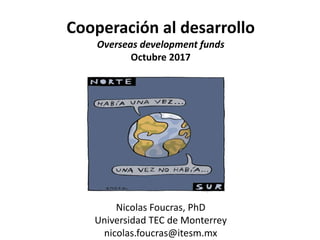 Cooperación al desarrollo
Overseas development funds
Octubre 2017
Nicolas Foucras, PhD
Universidad TEC de Monterrey
nicolas.foucras@itesm.mx
 