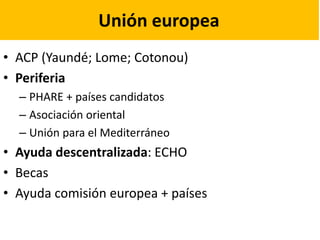Unión europea
• ACP (Yaundé; Lome; Cotonou)
• Periferia
– PHARE + países candidatos
– Asociación oriental
– Unión para el Mediterráneo
• Ayuda descentralizada: ECHO
• Becas
• Ayuda comisión europea + países
 