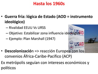 Hasta los 1960s
• Guerra fría: lógica de Estado (AOD = instrumento
ideológico)
– Rivalidad EEUU Vs URSS
– Objetivo: Estabilizar zona influencia ideológica
– Ejemplo: Plan Marshall (1947)
• Descolonización => reacción Europea con los
convenios África-Caribe-Pacifico (ACP)
Ex metrópolis seguían con intereses económicos y
políticos
 