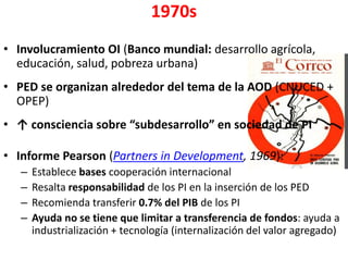 1970s
• Involucramiento OI (Banco mundial: desarrollo agrícola,
educación, salud, pobreza urbana)
• PED se organizan alrededor del tema de la AOD (CNUCED +
OPEP)
• ↑ consciencia sobre “subdesarrollo” en sociedad de PI
• Informe Pearson (Partners in Development, 1969):
– Establece bases cooperación internacional
– Resalta responsabilidad de los PI en la inserción de los PED
– Recomienda transferir 0.7% del PIB de los PI
– Ayuda no se tiene que limitar a transferencia de fondos: ayuda a
industrialización + tecnología (internalización del valor agregado)
 