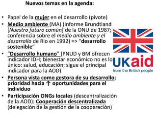 Nuevos temas en la agenda:
• Papel de la mujer en el desarrollo (pivote)
• Medio ambiente (MA) (informe Brundtland
[Nuestro futuro común] de la ONU de 1987;
conferencia sobre el medio ambiente y el
desarrollo de Rio en 1992) => “desarrollo
sostenible”
• “Desarrollo humano” (PNUD y BM ofrecen
indicador IDH; bienestar económico no es lo
único: salud, educación; sigue el principal
indicador para la AOD)
• Persona vista como gestora de su desarrollo;
prioridad hacia ↑ oportunidades para el
individuo
• Participación ONGs locales (descentralización
de la AOD): Cooperación descentralizada
(delegación de la gestión de la cooperación)
 