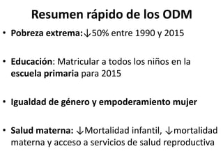 Resumen rápido de los ODM
• Pobreza extrema:↓50% entre 1990 y 2015
• Educación: Matricular a todos los niños en la
escuela primaria para 2015
• Igualdad de género y empoderamiento mujer
• Salud materna: ↓Mortalidad infantil, ↓mortalidad
materna y acceso a servicios de salud reproductiva
 