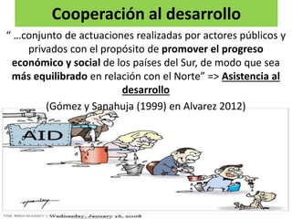 Cooperación al desarrollo
“ …conjunto de actuaciones realizadas por actores públicos y
privados con el propósito de promover el progreso
económico y social de los países del Sur, de modo que sea
más equilibrado en relación con el Norte” => Asistencia al
desarrollo
(Gómez y Sanahuja (1999) en Alvarez 2012)
 