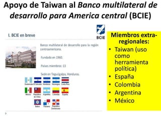 Apoyo de Taiwan al Banco multilateral de
desarrollo para America central (BCIE)
Miembros extra-
regionales:
• Taiwan (uso
como
herramienta
política)
• España
• Colombia
• Argentina
• México
 