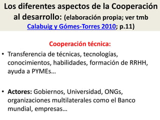 Los diferentes aspectos de la Cooperación
al desarrollo: (elaboración propia; ver tmb
Calabuig y Gómes-Torres 2010; p.11)
Cooperación técnica:
• Transferencia de técnicas, tecnologías,
conocimientos, habilidades, formación de RRHH,
ayuda a PYMEs…
• Actores: Gobiernos, Universidad, ONGs,
organizaciones multilaterales como el Banco
mundial, empresas…
 