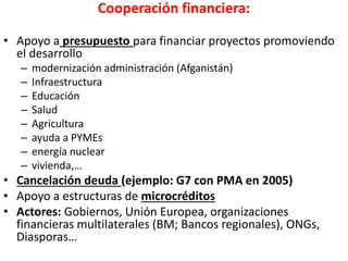 Cooperación financiera:
• Apoyo a presupuesto para financiar proyectos promoviendo
el desarrollo
– modernización administración (Afganistán)
– Infraestructura
– Educación
– Salud
– Agricultura
– ayuda a PYMEs
– energía nuclear
– vivienda,…
• Cancelación deuda (ejemplo: G7 con PMA en 2005)
• Apoyo a estructuras de microcréditos
• Actores: Gobiernos, Unión Europea, organizaciones
financieras multilaterales (BM; Bancos regionales), ONGs,
Diasporas…
 