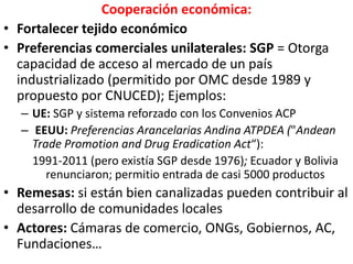 Cooperación económica:
• Fortalecer tejido económico
• Preferencias comerciales unilaterales: SGP = Otorga
capacidad de acceso al mercado de un país
industrializado (permitido por OMC desde 1989 y
propuesto por CNUCED); Ejemplos:
– UE: SGP y sistema reforzado con los Convenios ACP
– EEUU: Preferencias Arancelarias Andina ATPDEA ("Andean
Trade Promotion and Drug Eradication Act“):
1991-2011 (pero existía SGP desde 1976); Ecuador y Bolivia
renunciaron; permitio entrada de casi 5000 productos
• Remesas: si están bien canalizadas pueden contribuir al
desarrollo de comunidades locales
• Actores: Cámaras de comercio, ONGs, Gobiernos, AC,
Fundaciones…
 