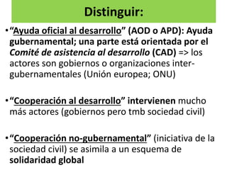 Distinguir:
•“Ayuda oficial al desarrollo” (AOD o APD): Ayuda
gubernamental; una parte está orientada por el
Comité de asistencia al desarrollo (CAD) => los
actores son gobiernos o organizaciones inter-
gubernamentales (Unión europea; ONU)
•“Cooperación al desarrollo” intervienen mucho
más actores (gobiernos pero tmb sociedad civil)
•“Cooperación no-gubernamental” (iniciativa de la
sociedad civil) se asimila a un esquema de
solidaridad global
 