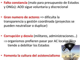 • Falta constancia (malo para presupuesto de Estados
y ONGs): AOD sigue voluntaria y discrecional
• Gran numero de actores => dificulta la
transparencia y gestión coordinada (proyectos se
pueden neutralizar o duplicar)
• Corrupción y desvío (militares, administraciones…)
organismos prefieren pasar por AC locales pero
tiende a debilitar los Estados
• Fomenta la cultura del asistencialismo
 