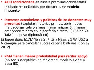 • AOD condicionada en base a premisas occidentales.
Indicadores definidos por donantes => modelo
impuesto
• Intereses económicos y políticos de los donantes muy
presentes (explotar materias primas, abrir nuevo
mercado agrícola o armas, frenar migración, frenar
empobrecimiento en la periferia directa….) (China Vs
Taiwán: apoyo diplomático)
Ej Japón donó 617M Yen a St Kitts y Nevis y 17M USD a
Nicaragua para cancelar cuotas cacería ballenas (Conley
2012)
• PMA tienen menos probabilidad para recibir apoyo
(no son susceptibles de mejorar el modelo global y
poca IED)
 