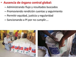 • Ausencia de órgano central global:
– Administrando flujo y resultados buscados
– Promoviendo rendición cuentas y seguimiento
– Permitir equidad, justicia y regularidad
– Sancionando a PI por no cumplir….
 