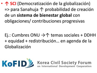 • ↑ SCI (Democratización de la globalización)
=> para Sanahuja ↑ probabilidad de creación
de un sistema de bienestar global con
obligaciones/ contribuciones progresivas
Ej.: Cumbres ONU →↑ temas sociales + DDHH
+ equidad + redistribución… en agenda de la
Globalización
 