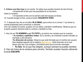 9. Coloca una foto tuya en la cuenta. Ya sabes que puedes hacerlo de dos formas. 
• Arrastrando la foto que has guardado en el escritorio 
hasta la ventana. 
• O haciendo la foto con la cámara web del equipo (si tiene). 
10. Cuando tengas la foto, pulsa el botón SIGUIENTE PASO 
11. Y después haz clic en el botón IR A GMAIL para entrar en tu correo. Y ya tienes tu 
cuenta preparada para comenzar a utilizarla. 
Una vez creada la cuenta, puedes ver tus datos y también modificarlos. Observa que en 
la parte superior derecha está tu nombre y también tu foto. 
1. Haz clic en TU NOMBRE o en TU FOTO y se abrirá una ventana que te muestra: 
• Tu nombre y apellidos reales. Es tu remite y se mostrará cuando mandes un 
mensaje a otra persona 
•Tu dirección de correo. Observa que está formada por el nombre de usuario 
Que elegiste seguido de la cadena @gmail.com. Esta dirección es la que 
tienes que dar a tus amigos y familiares para que te envíen mensajes. 
• Tu foto. Es la que has elegido, aunque siempre la puedes cambiar. 
2. Haz clic fuera de la ventana para cerrarla. También puedes hacerlo utilizando 
la tecla ESCAPE. 
 