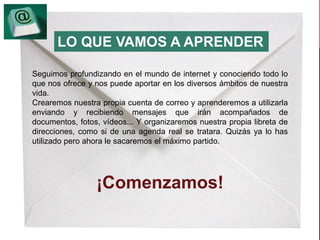LO QUE VAMOS A APRENDER 
Seguimos profundizando en el mundo de internet y conociendo todo lo 
que nos ofrece y nos puede aportar en los diversos ámbitos de nuestra 
vida. 
Crearemos nuestra propia cuenta de correo y aprenderemos a utilizarla 
enviando y recibiendo mensajes que irán acompañados de 
documentos, fotos, vídeos... Y organizaremos nuestra propia libreta de 
direcciones, como si de una agenda real se tratara. Quizás ya lo has 
utilizado pero ahora le sacaremos el máximo partido. 
¡Comenzamos! 
 