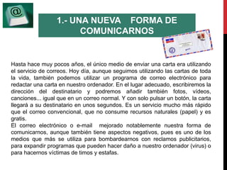 1.- UNA NUEVA FORMA DE 
COMUNICARNOS 
Hasta hace muy pocos años, el único medio de enviar una carta era utilizando 
el servicio de correos. Hoy día, aunque seguimos utilizando las cartas de toda 
la vida, también podemos utilizar un programa de correo electrónico para 
redactar una carta en nuestro ordenador. En el lugar adecuado, escribiremos la 
dirección del destinatario y podremos añadir también fotos, vídeos, 
canciones... igual que en un correo normal. Y con solo pulsar un botón, la carta 
llegará a su destinatario en unos segundos. Es un servicio mucho más rápido 
que el correo convencional, que no consume recursos naturales (papel) y es 
gratis. 
El correo electrónico o e-mail mejorado notablemente nuestra forma de 
comunicarnos, aunque también tiene aspectos negativos, pues es uno de los 
medios que más se utiliza para bombardearnos con reclamos publicitarios, 
para expandir programas que pueden hacer daño a nuestro ordenador (virus) o 
para hacernos víctimas de timos y estafas. 
 