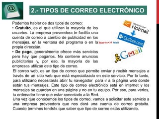 2.- TIPOS DE CORREO ELECTRÓNICO 
Podemos hablar de dos tipos de correo: 
• Gratuito, es el que utilizan la mayoría de los 
usuarios. La empresa proveedora te facilita una 
cuenta de correo a cambio de publicidad en los 
mensajes, en la ventana del programa o en la 
propia dirección. 
• De pago, generalmente ofrece más servicios 
pero hay que pagarlos. No contiene anuncios 
publicitarios y, por eso, la mayoría de las 
empresas utilizan este tipo de correo. 
El correo web, es un tipo de correo que permite enviar y recibir mensajes a 
través de un sitio web que está especializado en este servicio. Por lo tanto, 
para utilizarlo necesitarás abrir tu navegador para ir a la página web donde 
están tus mensajes. Este tipo de correo electrónico está en internet y los 
mensajes se guardan en una página y no en tu equipo. Por eso, para verlos, 
tu ordenador tiene que estar conectado a la Red. 
Una vez que conocemos los tipos de correo, vamos a solicitar este servicio a 
una empresa proveedora que nos dará una cuenta de correo gratuita. 
Cuando termines tendrás que saber que tipo de correo estás utilizando. 
 