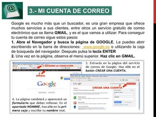 3.- MI CUENTA DE CORREO 
Google es mucho más que un buscador, es una gran empresa que ofrece 
muchos servicios a sus clientes, entre otros un servicio gratuito de correo 
electrónico que se llama GMAIL, y es el que vamos a utilizar. Para conseguir 
tu cuenta de correo sigue estos pasos: 
1. Abre el Navegador y busca la página de GOOGLE. La puedes abrir 
escribiendo en la barra de direcciones: www.google.es o utilizando la caja 
de búsqueda del navegador. Después pulsa la tecla ENTER 
2. Una vez en la página, observa el menú superior. Haz clic en GMAIL. 
 