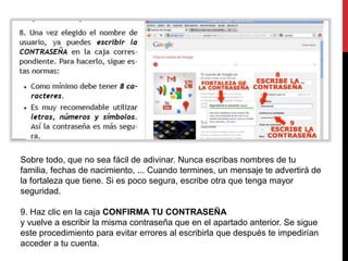 Sobre todo, que no sea fácil de adivinar. Nunca escribas nombres de tu 
familia, fechas de nacimiento, ... Cuando termines, un mensaje te advertirá de 
la fortaleza que tiene. Si es poco segura, escribe otra que tenga mayor 
seguridad. 
9. Haz clic en la caja CONFIRMA TU CONTRASEÑA 
y vuelve a escribir la misma contraseña que en el apartado anterior. Se sigue 
este procedimiento para evitar errores al escribirla que después te impedirían 
acceder a tu cuenta. 
 