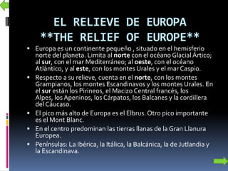 EL RELIEVE DE EUROPA
**THE RELIEF OF EUROPE**
 Europa es un continente pequeño , situado en el hemisferio
norte del planeta. Limita al norte con el océano Glacial Ártico;
al sur, con el mar Mediterráneo; al oeste, con el océano
Atlántico, y al este, con los montes Urales y el mar Caspio.
 Respecto a su relieve, cuenta en el norte, con los montes
Grampianos, los montes Escandinavos y los montes Urales. En
el sur están los Pirineos, el Macizo Central francés, los
Alpes, los Apeninos, los Cárpatos, los Balcanes y la cordillera
del Cáucaso.
 El pico más alto de Europa es el Elbrus. Otro pico importante
es el Mont Blanc.
 En el centro predominan las tierras llanas de la Gran Llanura
Europea.
 Penínsulas: La Ibérica, la Itálica, la Balcánica, la de Jutlandia y
la Escandinava.
 