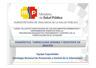 CURSO TALLER DE CAPACITACION DE LOS DOCUMENTOS NORMATIVOS Y
HERRAMIENTAS VIGENTES PARA LA
PREVENCION,DIAGNOSTICO,TRATAMIENTO Y CONTROL DE LA
TUBERCULOSIS EN EL ECUADOR
Equipo Capacitador 
Estrategia Nacional de Prevención y Control de la tuberculosis
DIAGNÓSTICO  TUBERCULOSIS SENSIBLE Y RESISTENTE EN 
ADULTOS
Equipo Capacitador 
Estrategia Nacional de Prevención y Control de la tuberculosis
SUBSECRETARÍA DE VIGILANCIA DE LA SALUD PÚBLICA
 