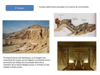 El hipogeo
El templo funerario de Hatshepsut, es el hipogeo más
importante de los que nos han llegado. La mitad del mismo
permanece por debajo de la escarpada ladera de la
montaña. No es clásico hipogeo ya que su entrada no está
sellada ni estaba oculta.
Tumbas subterráneas excavadas en el interior de una montaña
 