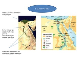 1- EL PAÍS DEL NILO
De las tierras rojas
se obtenía la roca
para los
monumentos y los
metales preciosos
La zona del Delta se llamaba
el Bajo Egipto
El desierto también era una
formidable barrera defensiva
 
