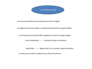 1- EL PAÍS DEL NILO
Los recursos del Nilo eran esenciales para la vida en Egipto
Los egipcios construían diques y canales para aprovechar las aguas del Nilo
Las variaciones de caudal del Nilo regulaban la vida en el antiguo Egipto
Junio a Septiembre Crecida de caudal e inundación
Septiembre Regreso del río a su caudal y época de siembra
Los años que no había inundación eran años de hambruna
 