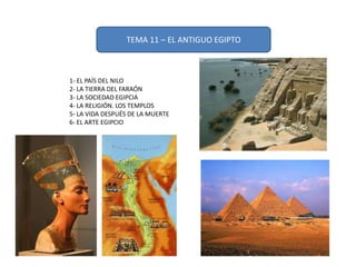 TEMA 11 – EL ANTIGUO EGIPTO
1- EL PAÍS DEL NILO
2- LA TIERRA DEL FARAÓN
3- LA SOCIEDAD EGIPCIA
4- LA RELIGIÓN. LOS TEMPLOS
5- LA VIDA DESPUÉS DE LA MUERTE
6- EL ARTE EGIPCIO
 