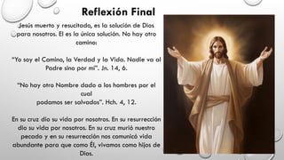Reflexión Final
Jesús muerto y resucitado, es la solución de Dios
para nosotros. El es la única solución. No hay otro
camino:
“Yo soy el Camino, la Verdad y la Vida. Nadie va al
Padre sino por mí”. Jn. 14, 6.
“No hay otro Nombre dado a los hombres por el
cual
podamos ser salvados”. Hch. 4, 12.
En su cruz dio su vida por nosotros. En su resurrección
dio su vida por nosotros. En su cruz murió nuestro
pecado y en su resurrección nos comunicó vida
abundante para que como Él, vivamos como hijos de
Dios.
 