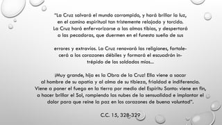 “La Cruz salvará el mundo corrompido, y hará brillar la luz,
en el camino espiritual tan tristemente relajado y torcido.
La Cruz hará enfervorizarse a las almas tibias, y despertará
a las pecadoras, que duermen en el funesto sueño de sus
errores y extravíos. La Cruz renovará las religiones, fortale-
cerá a los corazones débiles y formará el escuadrón in-
trépido de los soldados míos...
¡Muy grande, hija es la Obra de la Cruz! Ella viene a sacar
al hombre de su apatía y al alma de su tibieza, frialdad e indiferencia.
Viene a poner el fuego en la tierra por medio del Espíritu Santo: viene en fin,
a hacer brillar el Sol, rompiendo las nubes de la sensualidad e implantar el
dolor para que reine la paz en los corazones de buena voluntad”.
C.C. 15, 328-329
 