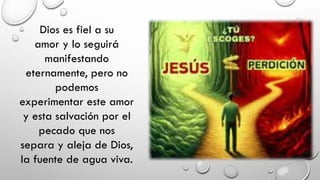 Dios es fiel a su
amor y lo seguirá
manifestando
eternamente, pero no
podemos
experimentar este amor
y esta salvación por el
pecado que nos
separa y aleja de Dios,
la fuente de agua viva.
 