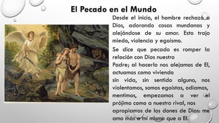 El Pecado en el Mundo
Desde el inicio, el hombre rechazó a
Dios, adorando cosas mundanas y
alejándose de su amor. Esto trajo
miedo, violencia y egoísmo.
Se dice que pecado es romper la
relación con Dios nuestro
Padre; al hacerlo nos alejamos de El,
actuamos como viviendo
sin vida, sin sentido alguno, nos
violentamos, somos egoístas, odiamos,
mentimos, empezamos a ver el
prójimo como a nuestro rival, nos
apropiamos de los dones de Dios: me
amo más a mí mismo que a El.
 