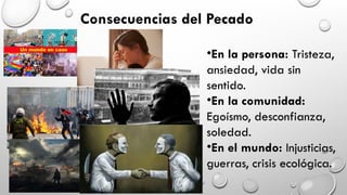 Consecuencias del Pecado
•En la persona: Tristeza,
ansiedad, vida sin
sentido.
•En la comunidad:
Egoísmo, desconfianza,
soledad.
•En el mundo: Injusticias,
guerras, crisis ecológica.
 