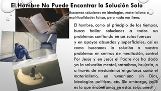 El Hombre No Puede Encontrar la Solución Solo
Buscamos soluciones en ideologías, materialismo o
espiritualidades falsas, pero nada nos llena.
El hombre, como al principio de los tiempos,
busca hallar soluciones a todos sus
problemas confiando en sus solas fuerzas
y en apoyos absurdos y superficiales; así es
como buscamos la solución a nuestro
problema: en centros de meditación, control
Por Jesús y en Jesús el Padre nos ha dado
ya la salvación mental, satanismo, brujería, o
a través de mesianismos engañosos como el
materialismo, un humanismo sin Dios,
ideologías políticas, etc. Sin embargo, ¿qué
es lo que encontramos en estas soluciones?
 