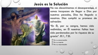 Jesús es la Solución
No nos desanimemos ni desesperemos, si
somos incapaces de llegar a Dios por
nuestros pecados, Dios ha llegado a
nosotros. Dios cumplió su promesa de
salvación:
“En Él, por su sangre, hemos sido
redimidos, en Él nuestras faltas han
sido perdonadas por la riqueza de su
gracia”. Ef.1, 7.El.
 Por su encarnación
 Por su muerte
 Por su resurrección
 