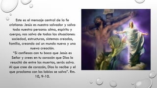 Este es el mensaje central de la fe
cristiana: Jesús es nuestro salvador y salva
toda nuestra persona: alma, espíritu y
cuerpo; nos salva de todas las situaciones:
sociedad, estructuras, sistemas creados,
familia, creando así un mundo nuevo y una
nueva creación.
“Si confiesas con tu boca que Jesús es
Señor y crees en tu corazón que Dios lo
resucitó de entre los muertos, serás salvo.
Al que cree de corazón, Dios lo recibe y el
que proclama con los labios se salva”. Rm.
10, 9-10.
 