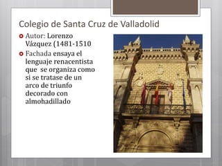 Colegio de Santa Cruz de Valladolid
 Autor: Lorenzo
Vázquez (1481-1510
 Fachada ensaya el
lenguaje renacentista
que se organiza como
si se tratase de un
arco de triunfo
decorado con
almohadillado
 