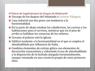 El Palacio de Cogolludo para los Duques de Medinacelli
 Encargo de los duques del Infantado a Lorenzo Vázquez.
 Casa señorial con dos pisos con tendencia a la
horizontalidad.
 En la parte de abajo estaban las caballerizas, las cocinas y las
habitaciones para el servicio, mientras que en el piso de
arriba se hallaban las estancias de los señores.
 Cercana al palacio está la iglesia.
 Edificio tendente a la horizontalidad en el que se emplea el
almohadillado por influencia de Italia.
 Combina elementos de estirpe gótica con elementos de
decoración renacentista y sobretodo el uso de almohadillado
y la disposición de la fachada alargada horizontalmente,
aunque rematada en una crestería propio de estos primeros
años.
 