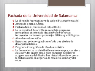 Fachada de la Universidad de Salamanca
 La obra más representativa de todo el Plateresco español
 Atribuida a Juan de Álava.
 Fachada telón (continuidad estilo RRCC)
 La universidad desarrolla un complejo programa
iconográfico entorno a la idea del vicio y la virtud,
incluyendo numerosos personajes bíblicos y mitológicos.
 Abundante decoración.
 Estructura gótica original camuflada tras el telón de
decoración italiana.
 Programa iconográfico de idea humanística.
 La decoración se ha distribuido en tres cuerpos, con cinco
calles dividas en dos pisos, pues el cuerpo superior lo
acoge el remate del diseño. Los historiadores interpretan
la fachada como la alegoría a la casa de la ciencia y del
vicio.
 