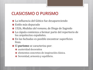 CLASICISMO O PURISMO
 La influencia del Gótico fue desapareciendo
 Estilo más depurado
 1526, Medidas del romano, de Diego de Sagredo
 La cúpula comienza a formar parte del repertorio de
los arquitectos españoles.
 En las fachadas es posible encontrar superficies
lisas.
 El purismo se caracteriza por:
 austeridad decorativa
 elementos concretos de inspiración clásica.
 Serenidad, armonía y equilibrio.
 