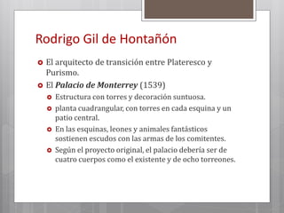 Rodrigo Gil de Hontañón
 El arquitecto de transición entre Plateresco y
Purismo.
 El Palacio de Monterrey (1539)
 Estructura con torres y decoración suntuosa.
 planta cuadrangular, con torres en cada esquina y un
patio central.
 En las esquinas, leones y animales fantásticos
sostienen escudos con las armas de los comitentes.
 Según el proyecto original, el palacio debería ser de
cuatro cuerpos como el existente y de ocho torreones.
 
