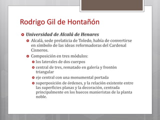 Rodrigo Gil de Hontañón
 Universidad de Alcalá de Henares
 Alcalá, sede prelaticia de Toledo, había de convertirse
en símbolo de las ideas reformadoras del Cardenal
Cisneros.
 Composición en tres módulos:
 los laterales de dos cuerpos
 central de tres, rematado en galería y frontón
triangular
 eje central con una monumental portada
 superposición de órdenes, y la relación existente entre
las superficies planas y la decoración, centrada
principalmente en los huecos manieristas de la planta
noble.
 