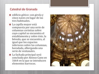 Catedral de Granada
 edificio gótico: con girola y
cinco naves en lugar de las
tres habituales.
 La capilla mayor está
compuesta por una serie de
columnas corintias sobre
cuyo capitel se encuentra el
entablamento y sobre éste, la
bóveda, que se encuentra, al
igual que los espacios
inferiores sobre las columnas,
horadada, albergando una
serie de ventanales.
 La fachada principal será
concluida por Alonso Cano en
1664 en la que se introducen
elementos barrocos.
 