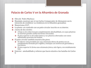 Palacio de Carlos V en la Alhambra de Granada
 Obra de Pedro Machuca
 Mandado construir por el rey Carlos I (emperador de Alemania) con la
intención de establecer su residencia en la Alhambra granadina.
 Manierismo,1527.
 La planta: un cuadrado con un patio circular inscrito en su interior.
 consta de dos niveles:
 el bajo es de orden toscano completamente almohadillado, en cuyas pilastras
se insertan grandes anillas de bronce decoradas.
 El piso superior es de orden jónico y sus pilastras alternadas con vanos
adintelados provistos de frontón.
 El patio circular también muestra dos pisos.
 El inferior está presidido por una columnata dórica de piedra con un
entablamento formado por triglifos y metopas con motivos de guirnaldas y
bucráneos.
 El piso superior lo forma una columnata jónica, más ligera, con entablamento
liso.
 Exterior: amohadillado y relieves que hacen alusión a las batallas de Carlos
V.
 