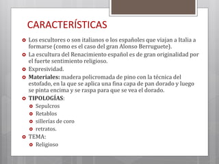 CARACTERÍSTICAS
 Los escultores o son italianos o los españoles que viajan a Italia a
formarse (como es el caso del gran Alonso Berruguete).
 La escultura del Renacimiento español es de gran originalidad por
el fuerte sentimiento religioso.
 Expresividad.
 Materiales: madera policromada de pino con la técnica del
estofado, en la que se aplica una fina capa de pan dorado y luego
se pinta encima y se raspa para que se vea el dorado.
 TIPOLOGÍAS:
 Sepulcros
 Retablos
 sillerías de coro
 retratos.
 TEMA:
 Religioso
 