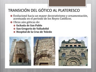TRANSICIÓN DEL GÓTICO AL PLATERESCO
 Evolucionó hacia un mayor decorativismo y ornamentación,
acentuada en el periodo de los Reyes Católicos.
 Obras aún góticas de:
 fachada de San Pablo
 San Gregorio de Valladolid
 Hospital de la Cruz de Toledo
 
