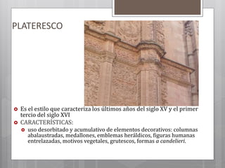 PLATERESCO
 Es el estilo que caracteriza los últimos años del siglo XV y el primer
tercio del siglo XVI
 CARACTERÍSTICAS:
 uso desorbitado y acumulativo de elementos decorativos: columnas
abalaustradas, medallones, emblemas heráldicos, figuras humanas
entrelazadas, motivos vegetales, grutescos, formas a candelieri.
 