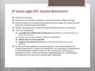 2º tercio siglo XVI: ALONSO BERRUGUETE
 Se formó en Italia.
 Influencia de artistas italianos, como Donatello y Miguel Ángel
 Estilo propio con acusado alargamiento de las figuras, expresión de
angustia y posiciones inestables.
 Alonso Berruguete es representante del Manierismo en España.
 1523 en Valladolid.
 El retablo de la Mejorada de Olmedo (Valladolid) en colaboración con
Vasco de la Zarza.
 retablo mayor de San Benito el Real de Valladolid
 sillería de coro de la Catedral.
 sepulcro del cardenal Tavera en el hospital toledano del mismo
nombre.
 La obra de Berruguete se caracteriza por sus composiciones de
rasgos expresivos y matices dramáticos, así como por el dinamismo
y las helicoidales manieristas. Su obra muestra la influencia y
asimilación de la violencia interna miguelangelesca, reelaborada
formalmente en una clave mucho más estilizada.
 