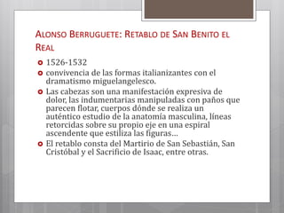 ALONSO BERRUGUETE: RETABLO DE SAN BENITO EL
REAL
 1526-1532
 convivencia de las formas italianizantes con el
dramatismo miguelangelesco.
 Las cabezas son una manifestación expresiva de
dolor, las indumentarias manipuladas con paños que
parecen flotar, cuerpos dónde se realiza un
auténtico estudio de la anatomía masculina, líneas
retorcidas sobre su propio eje en una espiral
ascendente que estiliza las figuras…
 El retablo consta del Martirio de San Sebastián, San
Cristóbal y el Sacrificio de Isaac, entre otras.
 